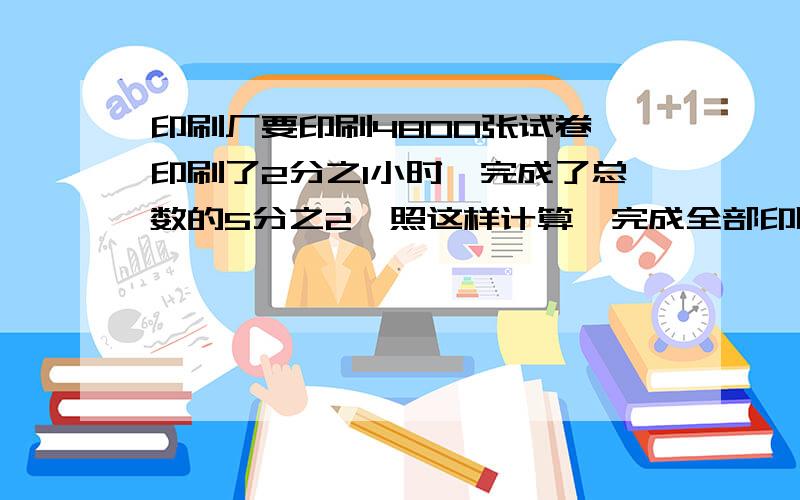 印刷厂要印刷4800张试卷,印刷了2分之1小时,完成了总数的5分之2,照这样计算,完成全部印刷任务共要多长时间?