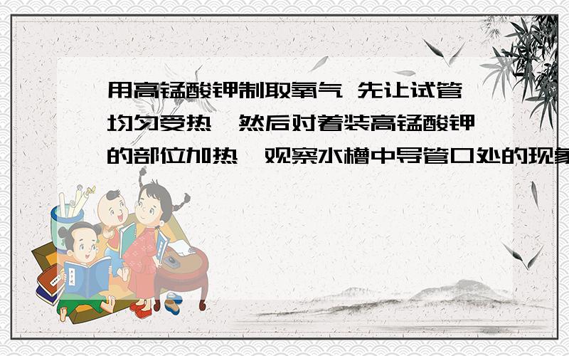 用高锰酸钾制取氧气 先让试管均匀受热,然后对着装高锰酸钾的部位加热,观察水槽中导管口处的现象