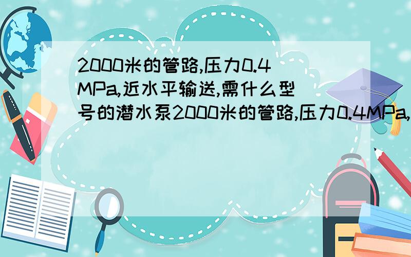 2000米的管路,压力0.4MPa,近水平输送,需什么型号的潜水泵2000米的管路,压力0.4MPa,近水平输送,流量30m3/h,需什么型号的潜水泵,多大功率?注：管路中有几个龙门,出口压力可有多少