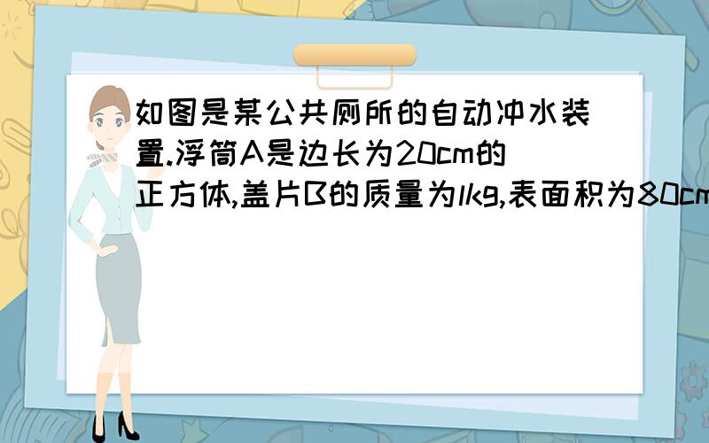 如图是某公共厕所的自动冲水装置.浮筒A是边长为20cm的正方体,盖片B的质量为lkg,表面积为80cm2,厚度不计.连接AB的是长为30cm,体积和质量都不计的硬杆.当供水管流进水箱的水刚好浸没浮筒A时,