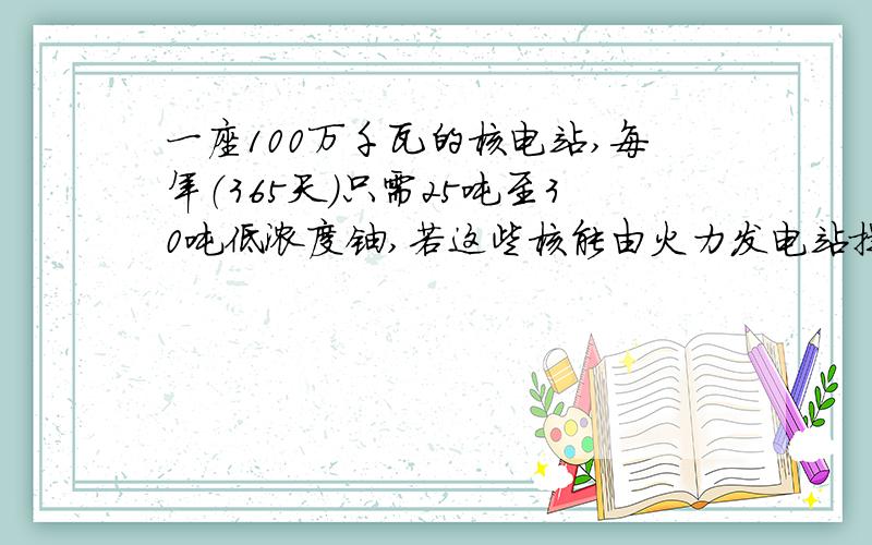 一座100万千瓦的核电站,每年（365天）只需25吨至30吨低浓度铀,若这些核能由火力发电站提供（煤的热值为3×10^7j／kg）,煤若完全燃烧释放的内能转化为电能的效率是30%,则仅此一项每年可节约