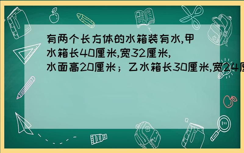 有两个长方体的水箱装有水,甲水箱长40厘米,宽32厘米,水面高20厘米；乙水箱长30厘米,宽24厘米,水面高度10厘米.先将甲水箱的部分水倒入乙箱,使两箱水面高度一样,则此时两箱水面高度一样,则