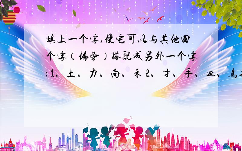 填上一个字,使它可以与其他四个字（偏旁）搭配成另外一个字： 1、土、力、向、禾 2、扌、手、皿、鸟各位大侠答遍天下,路过不答就是笑话.如果认为题太简单,给出答案创造佳话.拜托啦~