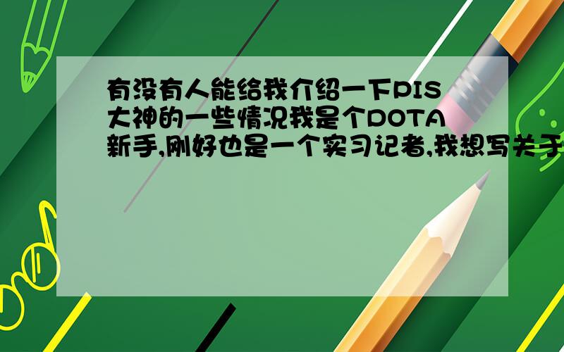 有没有人能给我介绍一下PIS大神的一些情况我是个DOTA新手,刚好也是一个实习记者,我想写关于PIS的人物通讯 我的好朋友好像可以联系他,所以我希望能多多了解他,因为我确实是个小白 希望有