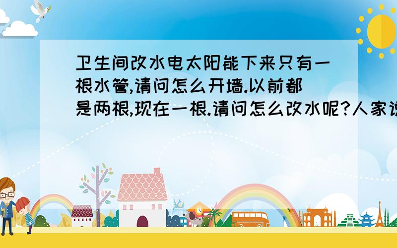 卫生间改水电太阳能下来只有一根水管,请问怎么开墙.以前都是两根,现在一根.请问怎么改水呢?人家说是 " h "  形状的.  到底怎么接,最好有图.