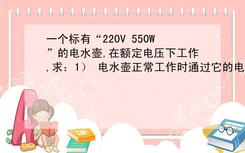 一个标有“220V 550W”的电水壶,在额定电压下工作,求：1） 电水壶正常工作时通过它的电流 2） 通电6min,电水壶消耗的电能.