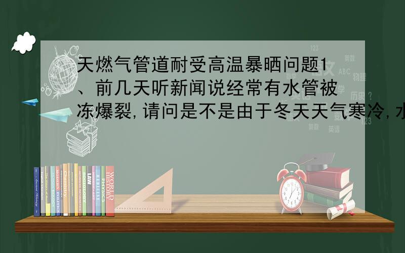 天燃气管道耐受高温暴晒问题1、前几天听新闻说经常有水管被冻爆裂,请问是不是由于冬天天气寒冷,水结冰体积增大胀裂的?2、如果天然气在夏天高温环境下,特别是有阳光直射的时候,是否会