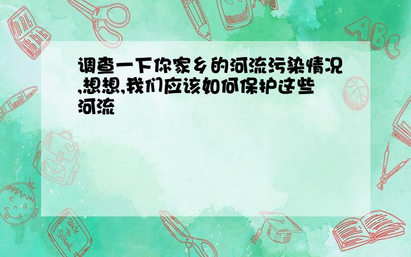 调查一下你家乡的河流污染情况,想想,我们应该如何保护这些河流