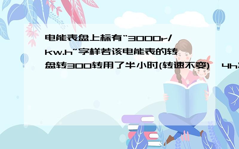 电能表盘上标有“3000r/kw.h”字样若该电能表的转盘转300转用了半小时(转速不变),4h将消耗电能多少Kw·h