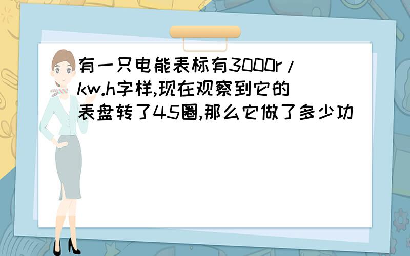 有一只电能表标有3000r/kw.h字样,现在观察到它的表盘转了45圈,那么它做了多少功