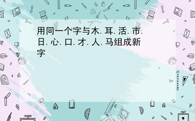 用同一个字与木.耳.活.市.日.心.口.才.人.马组成新字