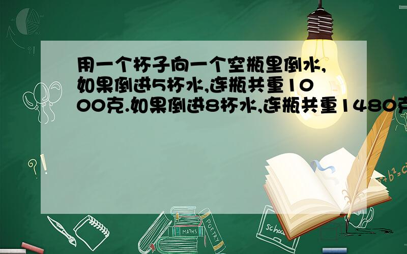 用一个杯子向一个空瓶里倒水,如果倒进5杯水,连瓶共重1000克.如果倒进8杯水,连瓶共重1480克,一杯水和一个空