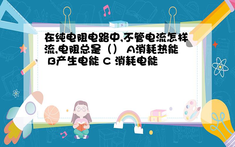 在纯电阻电路中,不管电流怎样流,电阻总是（） A消耗热能 B产生电能 C 消耗电能