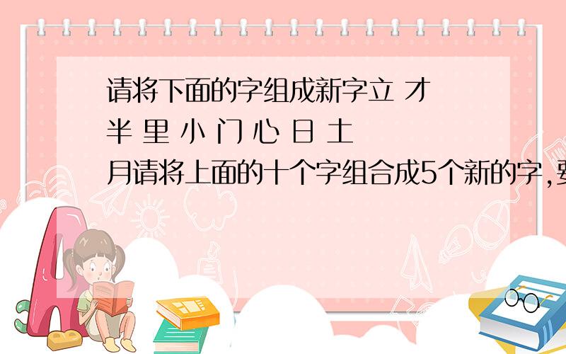 请将下面的字组成新字立 才 半 里 小 门 心 日 土 月请将上面的十个字组合成5个新的字,要求为不能重复使用,也不能遗漏.不是组词，是组成新的5个字，例如：门和心组成闷字。