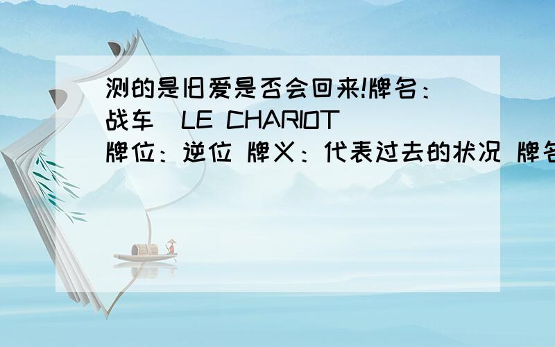 测的是旧爱是否会回来!牌名：战车　LE CHARIOT 牌位：逆位 牌义：代表过去的状况 牌名：世界　LE MONDE 牌位：逆位 牌义：代表现在的情况 牌名：魔术师　LE BATELEUR 牌位：逆位 牌义：代表问