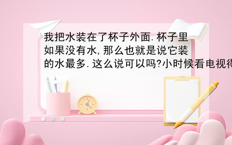 我把水装在了杯子外面.杯子里如果没有水,那么也就是说它装的水最多.这么说可以吗?小时候看电视得到的启发…