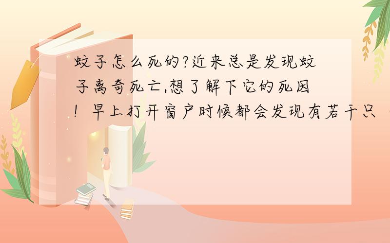 蚊子怎么死的?近来总是发现蚊子离奇死亡,想了解下它的死因!  早上打开窗户时候都会发现有若干只（多则一只少则七八只）蚊子静静地爬在玻璃上,起初以为在那等候了一夜,我正准备消灭它