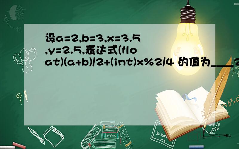 设a=2,b=3,x=3.5,y=2.5,表达式(float)(a+b)/2+(int)x%2/4 的值为____2.5__