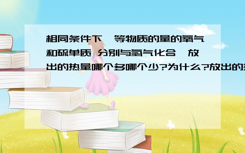 相同条件下,等物质的量的氧气和硫单质 分别与氢气化合,放出的热量哪个多哪个少?为什么?放出的热量和什么有关?