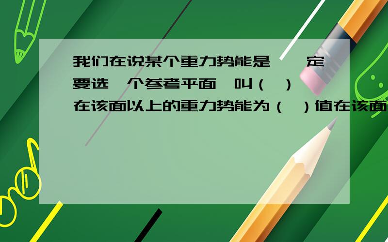 我们在说某个重力势能是,一定要选一个参考平面,叫（ ）,在该面以上的重力势能为（ ）值在该面上的物体重力势能为（ ）,在该面以下的物体重力势能为（ ）