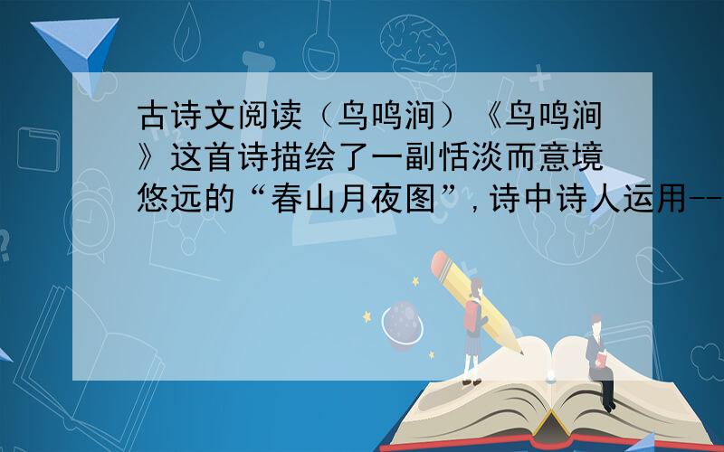 古诗文阅读（鸟鸣涧）《鸟鸣涧》这首诗描绘了一副恬淡而意境悠远的“春山月夜图”,诗中诗人运用-----,----,----,这些动态景物,衬托出春涧寂静无声的幽静,这是我国古代诗歌中一种常用的手