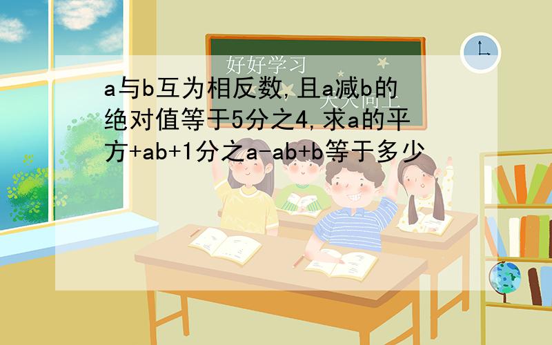 a与b互为相反数,且a减b的绝对值等于5分之4,求a的平方+ab+1分之a-ab+b等于多少