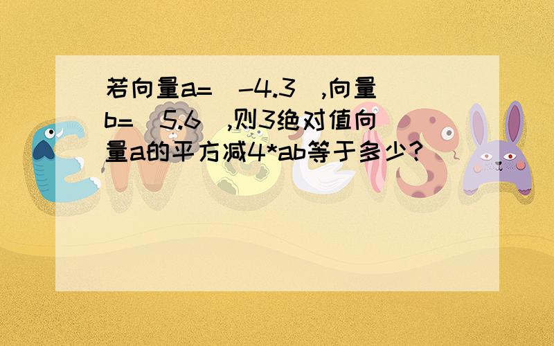 若向量a=(-4.3),向量b=(5.6),则3绝对值向量a的平方减4*ab等于多少?