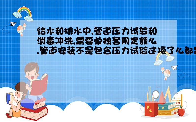 给水和排水中,管道压力试验和消毒冲洗,需要单独套用定额么,管道安装不是包含压力试验这项了么都是塑料管