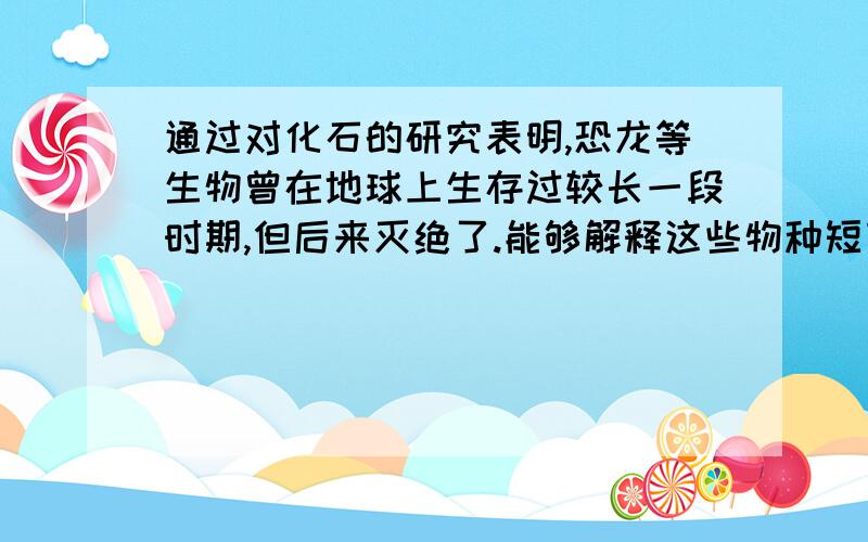 通过对化石的研究表明,恐龙等生物曾在地球上生存过较长一段时期,但后来灭绝了.能够解释这些物种短暂生存的最充分理由是A 这些物种不会发生变异B 恐龙与环境斗争的结果是使恐龙发生了