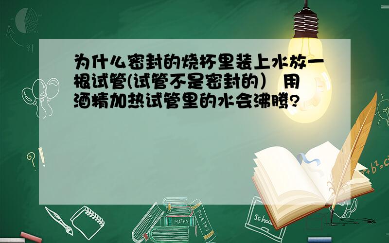 为什么密封的烧杯里装上水放一根试管(试管不是密封的） 用酒精加热试管里的水会沸腾?