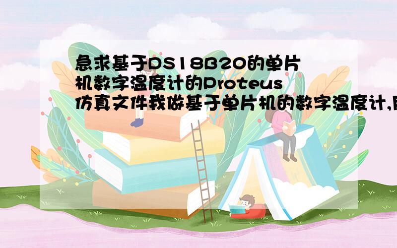 急求基于DS18B20的单片机数字温度计的Proteus仿真文件我做基于单片机的数字温度计,用的是DS18B20温度传感器,可是在Proteus里面仿真不了,但是要求必须仿真,电路原理图也行,源程序也行,最好有Pro