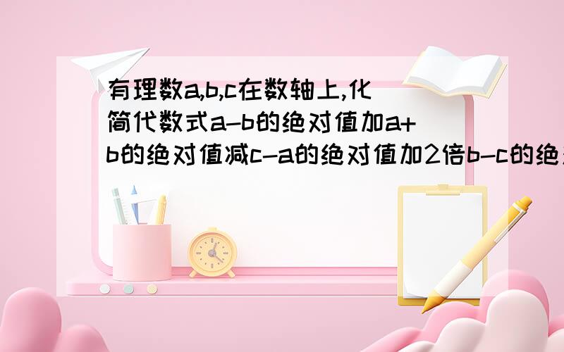 有理数a,b,c在数轴上,化简代数式a-b的绝对值加a+b的绝对值减c-a的绝对值加2倍b-c的绝对值a,b在原点的左边,且a距原点的距离比b长,c在原点的右边,距原点的距离最短.