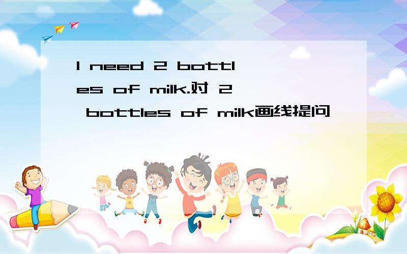 I need 2 bottles of milk.对 2 bottles of milk画线提问