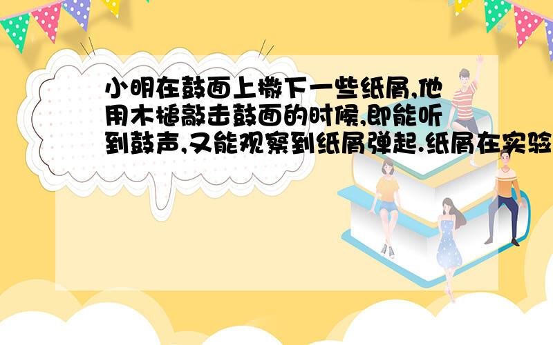 小明在鼓面上撒下一些纸屑,他用木槌敲击鼓面的时候,即能听到鼓声,又能观察到纸屑弹起.纸屑在实验中的小明在鼓面上撒下一些纸屑,他用木槌敲击鼓面的时候,即能听到鼓声,又能观察到纸屑