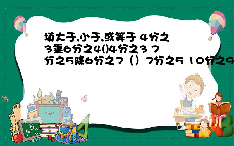 填大于,小于,或等于 4分之3乘6分之4()4分之3 7分之5除6分之7（）7分之5 10分之9除4分之5（）10分之9