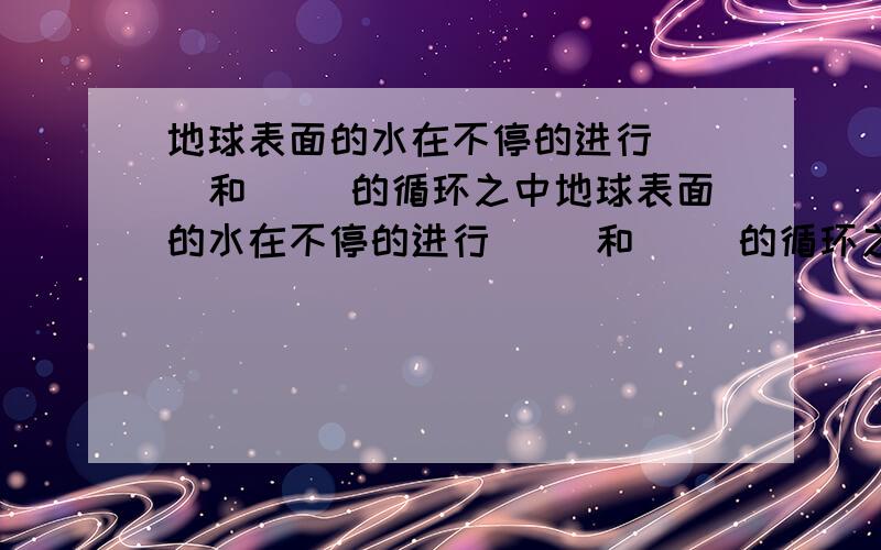 地球表面的水在不停的进行（ ）和（ ）的循环之中地球表面的水在不停的进行（ ）和（ ）的循环之中