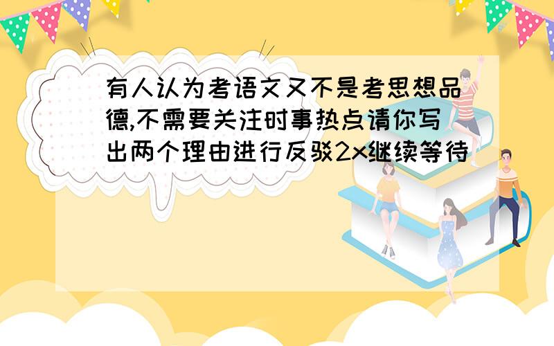 有人认为考语文又不是考思想品德,不需要关注时事热点请你写出两个理由进行反驳2x继续等待