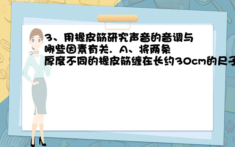 3、用橡皮筋研究声音的音调与哪些因素有关.  A、将两条厚度不同的橡皮筋缠在长约30cm的尺子上,两条橡皮筋要互相分开B、把一支铅笔放在两条橡皮筋下面,距尺子一端约5cm C、先后拨动两根