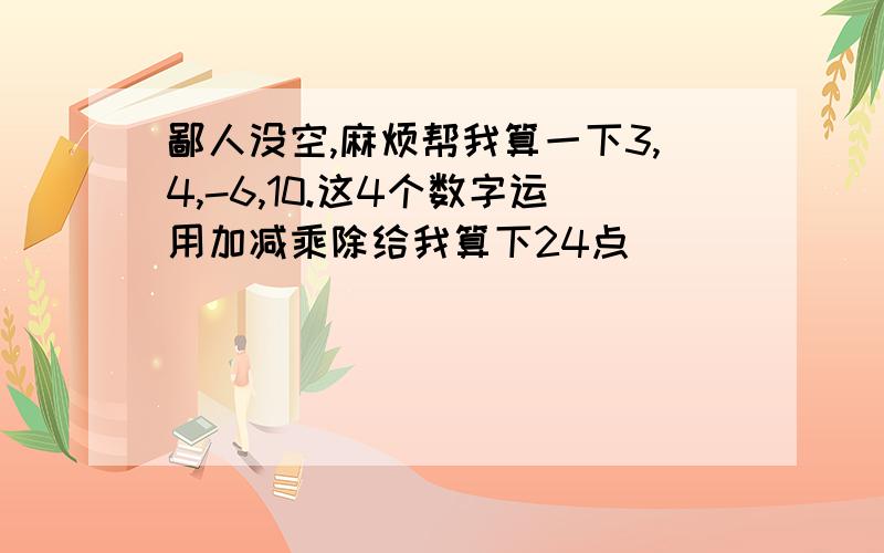 鄙人没空,麻烦帮我算一下3,4,-6,10.这4个数字运用加减乘除给我算下24点