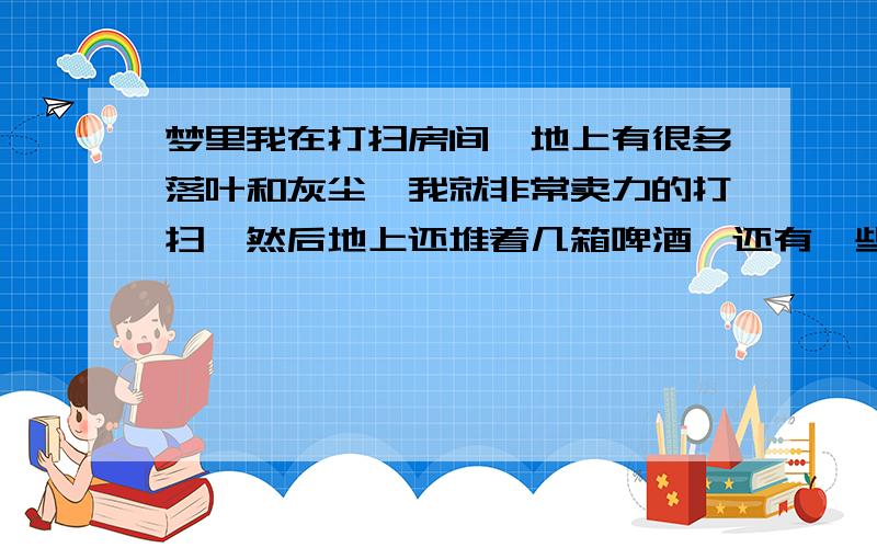 梦里我在打扫房间,地上有很多落叶和灰尘,我就非常卖力的打扫,然后地上还堆着几箱啤酒,还有一些玻璃杯,我想把箱子挪个地方把箱子下面的灰和落叶扫掉,结果噼里啪啦的打碎了好几个水杯