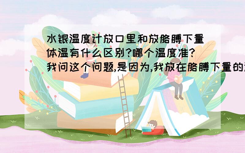 水银温度计放口里和放胳膊下量体温有什么区别?哪个温度准?我问这个问题,是因为,我放在胳膊下量的温度是36.9℃,而在口里量的是37.6℃!差太多了吧= =