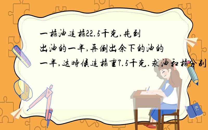 一桶油连桶22.5千克,先到出油的一半,再倒出余下的油的一半,这时候连桶重7.5千克.求油和桶分别有多少?谢谢合作>_