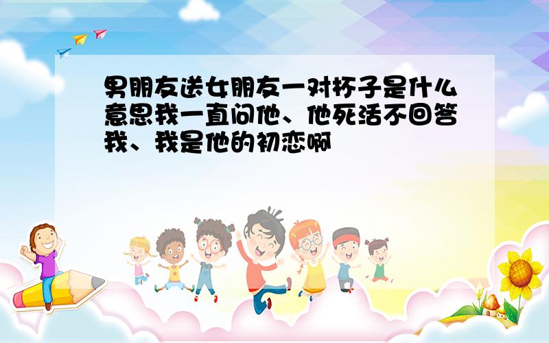 男朋友送女朋友一对杯子是什么意思我一直问他、他死活不回答我、我是他的初恋啊