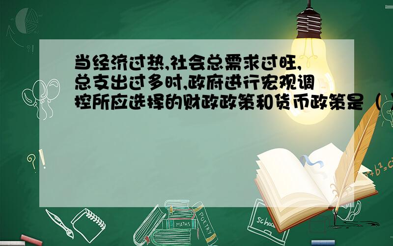 当经济过热,社会总需求过旺,总支出过多时,政府进行宏观调控所应选择的财政政策和货币政策是（ ）A、扩张性的财政政策B、紧缩性的财政政策C、均衡性的财政政策和货币政策D、扩张性的