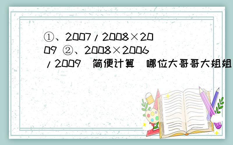 ①、2007/2008×2009 ②、2008×2006/2009（简便计算）哪位大哥哥大姐姐教教我啊。谢谢了！