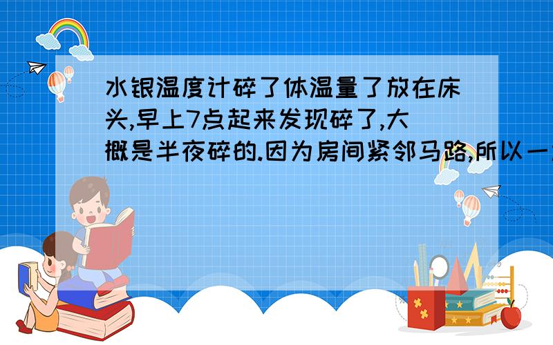 水银温度计碎了体温量了放在床头,早上7点起来发现碎了,大概是半夜碎的.因为房间紧邻马路,所以一边的窗户是关着的.另一边打开.7点起床马上开窗通风,然后收集了水银球.因药房没开门,所