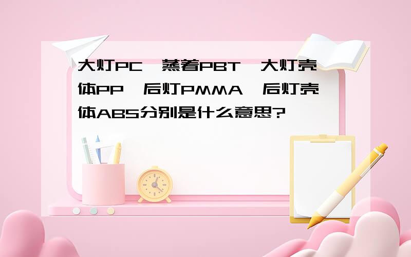 大灯PC,蒸着PBT,大灯壳体PP,后灯PMMA,后灯壳体ABS分别是什么意思?