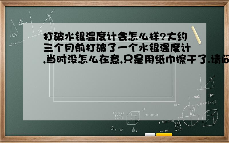 打破水银温度计会怎么样?大约三个月前打破了一个水银温度计,当时没怎么在意,只是用纸巾擦干了.请问一下到现在房间里还会有残留吗?要怎么处理呢?