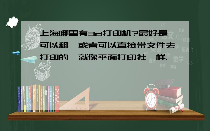 上海哪里有3d打印机?最好是可以租,或者可以直接带文件去打印的,就像平面打印社一样.