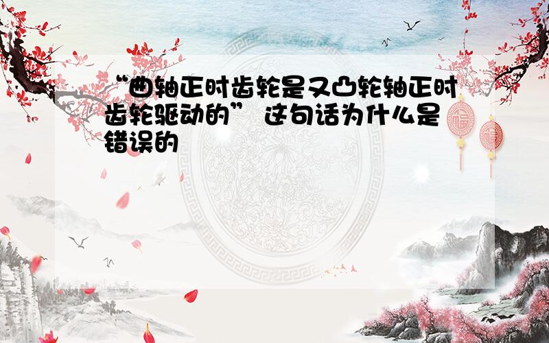 “曲轴正时齿轮是又凸轮轴正时齿轮驱动的” 这句话为什么是错误的